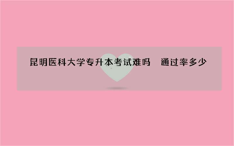 昆明医科大学专升本考试难吗 通过率多少